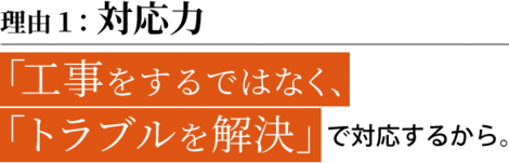 理由１：対応力　「工事をするではなく、 「トラブルを解決」で対応するから。